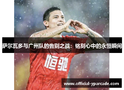 萨尔瓦多与广州队的告别之战：铭刻心中的永恒瞬间