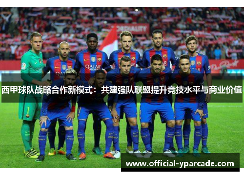 西甲球队战略合作新模式：共建强队联盟提升竞技水平与商业价值
