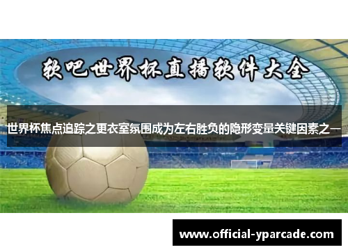 世界杯焦点追踪之更衣室氛围成为左右胜负的隐形变量关键因素之一