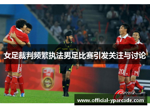 女足裁判频繁执法男足比赛引发关注与讨论