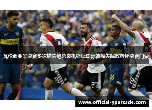 瓦伦西亚半决赛多次错失绝杀良机终让国际敦痛失解放者杯决赛门票